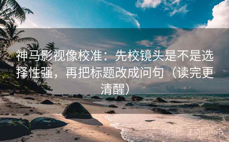 神马影视像校准：先校镜头是不是选择性强，再把标题改成问句（读完更清醒）