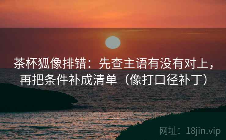 茶杯狐像排错：先查主语有没有对上，再把条件补成清单（像打口径补丁）