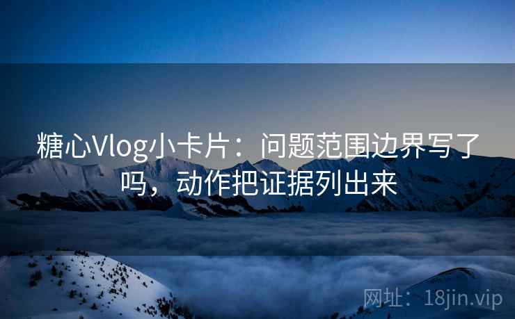 糖心Vlog小卡片：问题范围边界写了吗，动作把证据列出来