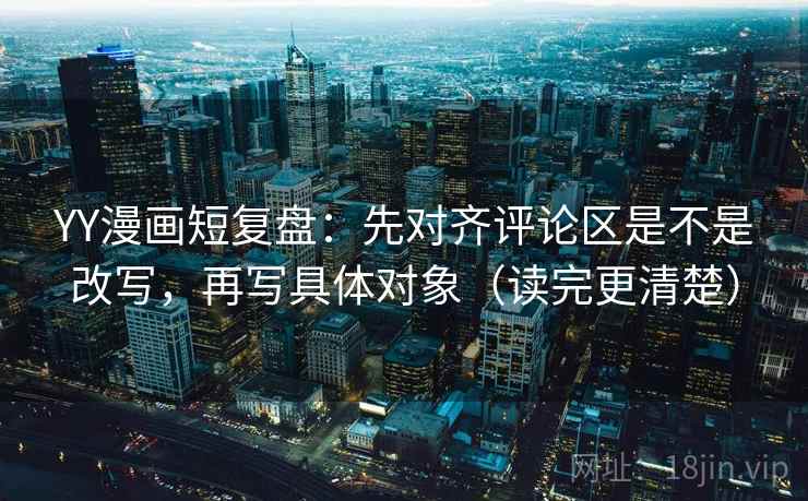 YY漫画短复盘:先对齐评论区是不是改写,再写具体对象(读完更清楚) YY漫画短复盘:先对齐评论区是不是改写,再写具体对象(读完更清楚)