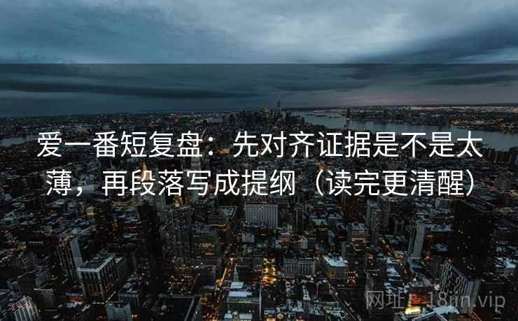 爱一番短复盘:先对齐证据是不是太薄,再段落写成提纲(读完更清醒) 爱一番短复盘:先对齐证据是不是太薄,再段落写成提纲(读完更清醒)