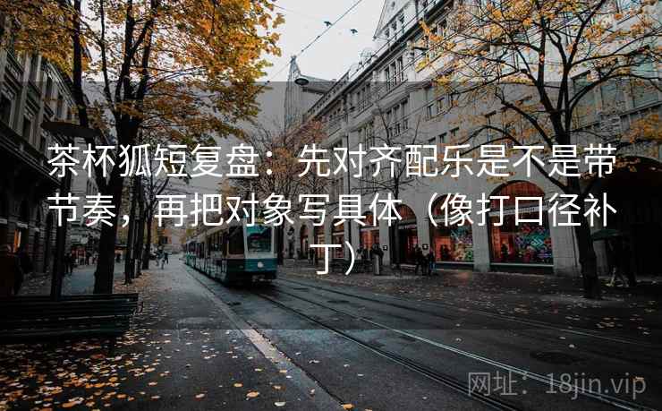 茶杯狐短复盘：先对齐配乐是不是带节奏，再把对象写具体（像打口径补丁）