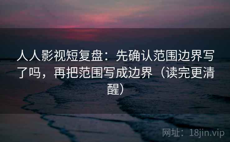 人人影视短复盘：先确认范围边界写了吗，再把范围写成边界（读完更清醒）