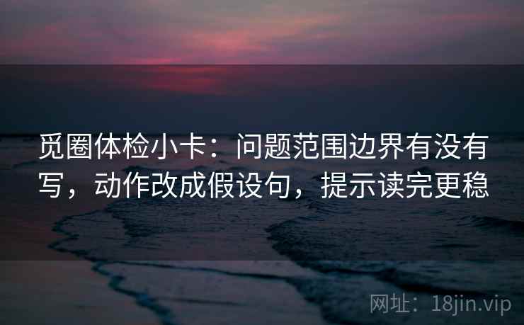觅圈体检小卡：问题范围边界有没有写，动作改成假设句，提示读完更稳