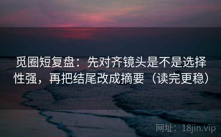 觅圈短复盘:先对齐镜头是不是选择性强,再把结尾改成摘要(读完更稳) 觅圈短复盘:先对齐镜头是不是选择性强,再把结尾改成摘要(读完更稳)