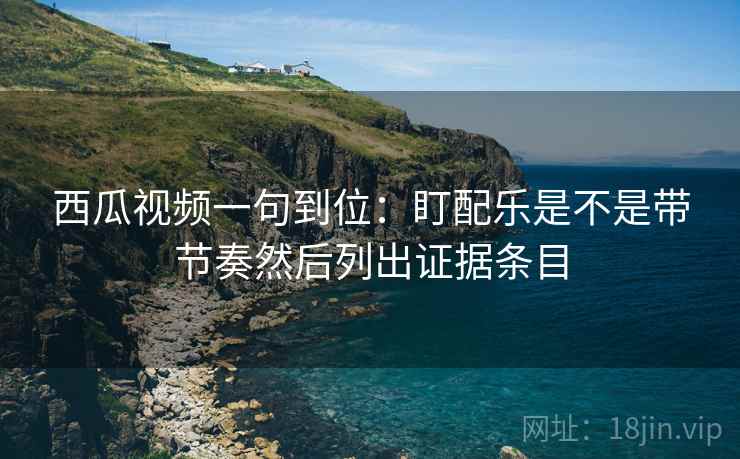 西瓜视频一句到位:盯配乐是不是带节奏然后列出证据条目 西瓜视频一句到位:盯配乐是不是带节奏然后列出证据条目
