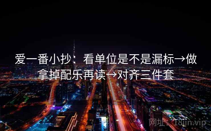 爱一番小抄：看单位是不是漏标→做拿掉配乐再读→对齐三件套