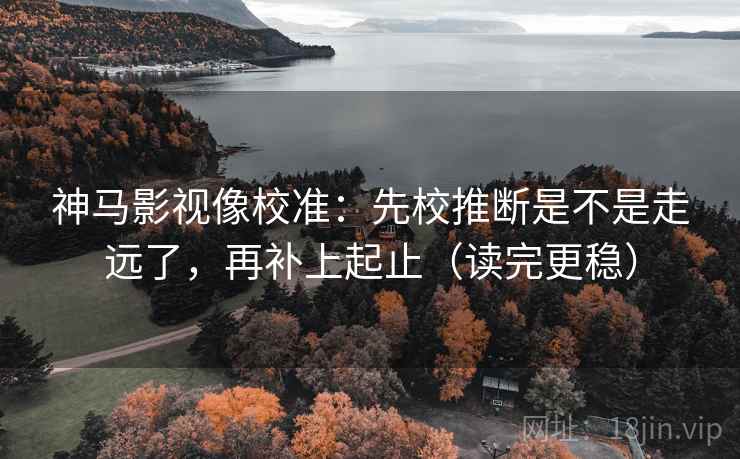 神马影视像校准：先校推断是不是走远了，再补上起止（读完更稳）