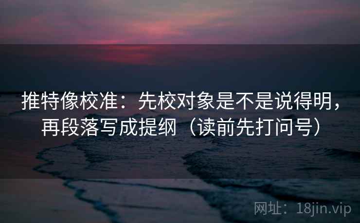 推特像校准：先校对象是不是说得明，再段落写成提纲（读前先打问号）