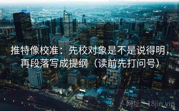 推特像校准：先校对象是不是说得明，再段落写成提纲（读前先打问号）
