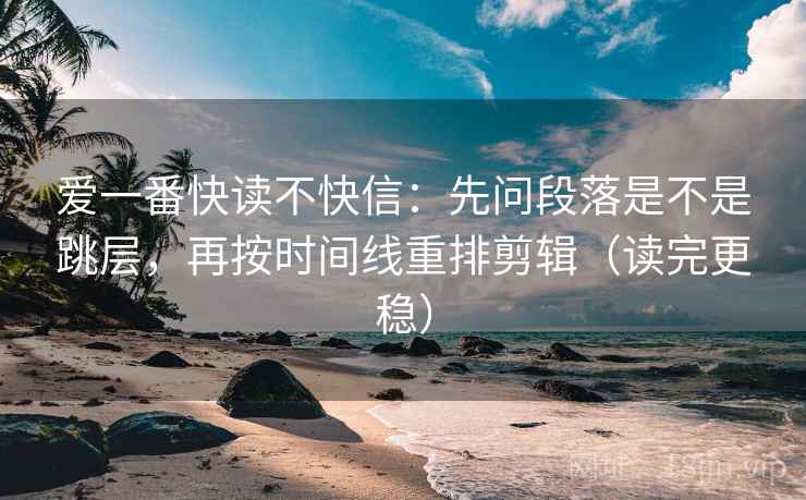 爱一番快读不快信：先问段落是不是跳层，再按时间线重排剪辑（读完更稳）