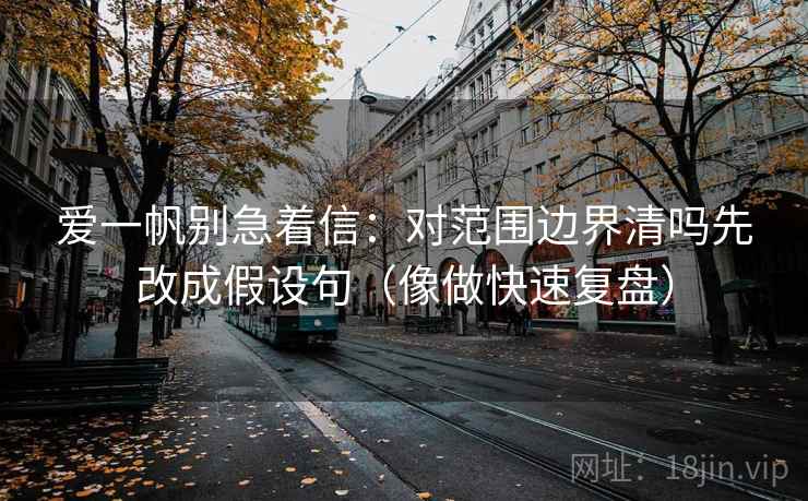 爱一帆别急着信:对范围边界清吗先改成假设句(像做快速复盘) 爱一帆别急着信:对范围边界清吗先改成假设句(像做快速复盘)