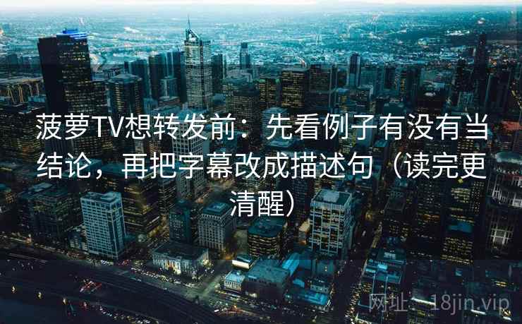 菠萝TV想转发前:先看例子有没有当结论,再把字幕改成描述句(读完更清醒) 菠萝TV想转发前:先看例子有没有当结论,再把字幕改成描述句(读完更清醒)