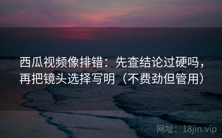 西瓜视频像排错：先查结论过硬吗，再把镜头选择写明（不费劲但管用）