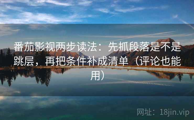 番茄影视两步读法：先抓段落是不是跳层，再把条件补成清单（评论也能用）