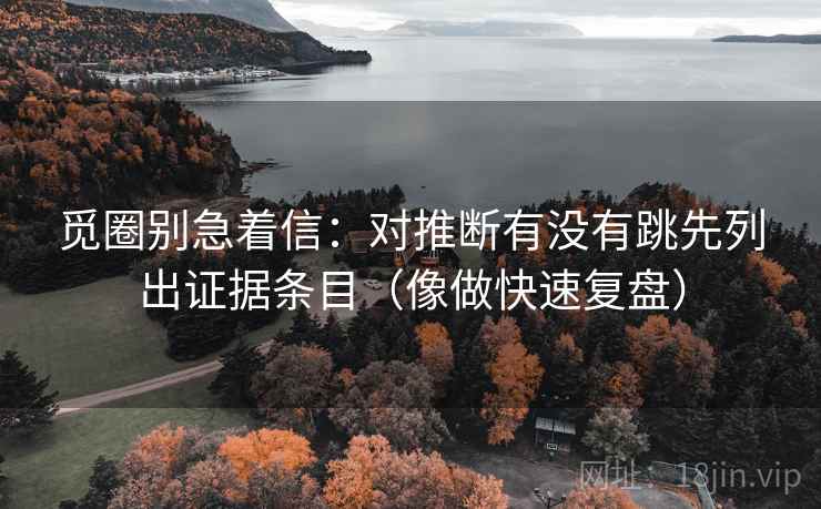 觅圈别急着信:对推断有没有跳先列出证据条目(像做快速复盘) 觅圈别急着信:对推断有没有跳先列出证据条目(像做快速复盘)