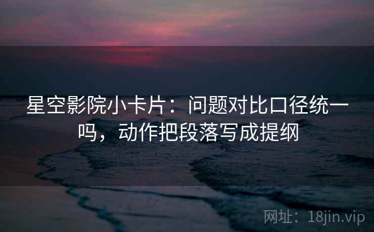 星空影院小卡片：问题对比口径统一吗，动作把段落写成提纲