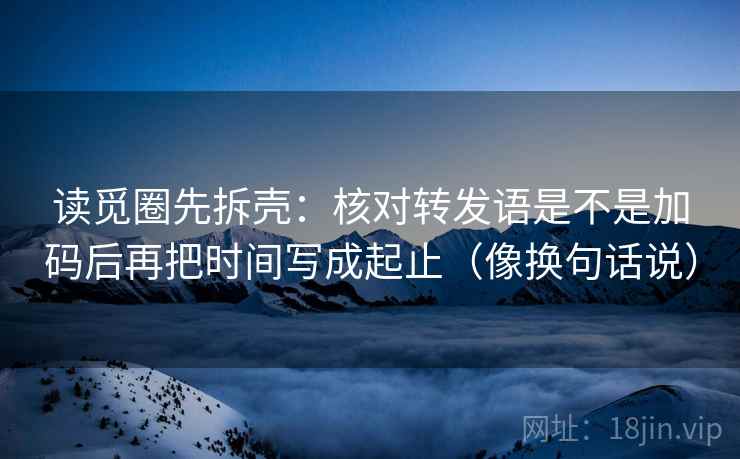 读觅圈先拆壳：核对转发语是不是加码后再把时间写成起止（像换句话说）
