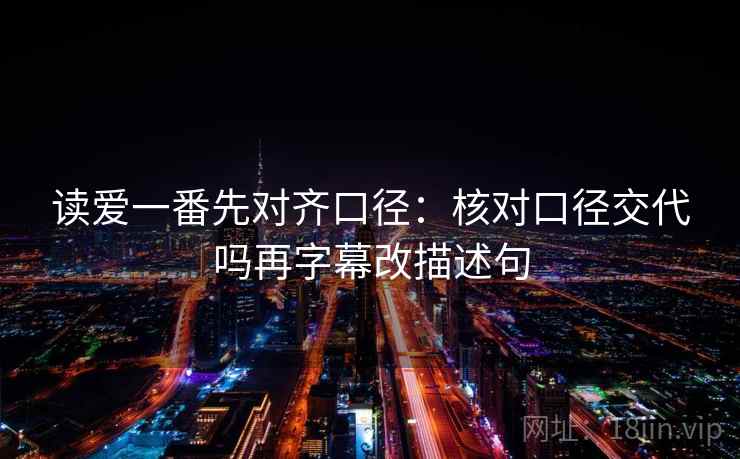 读爱一番先对齐口径:核对口径交代吗再字幕改描述句 读爱一番先对齐口径:核对口径交代吗再字幕改描述句