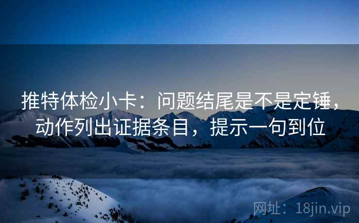 推特体检小卡:问题结尾是不是定锤,动作列出证据条目,提示一句到位 推特体检小卡:问题结尾是不是定锤,动作列出证据条目,提示一句到位