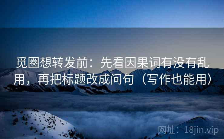 觅圈想转发前：先看因果词有没有乱用，再把标题改成问句（写作也能用）