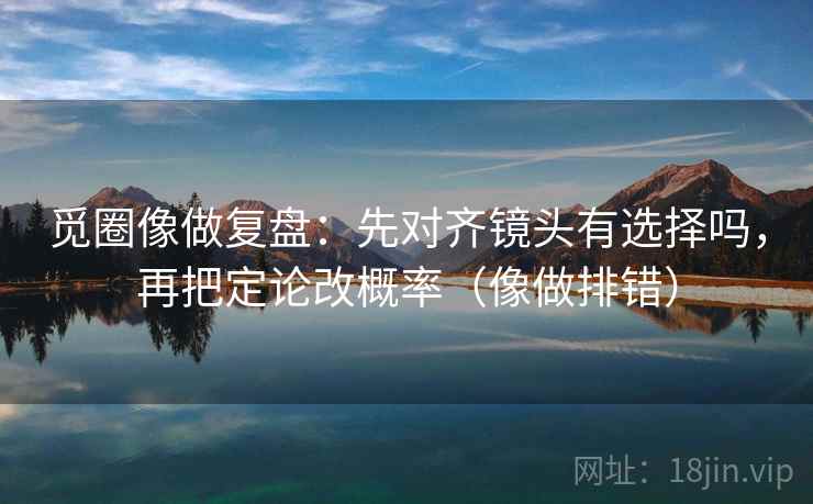 觅圈像做复盘:先对齐镜头有选择吗,再把定论改概率(像做排错) 觅圈像做复盘:先对齐镜头有选择吗,再把定论改概率(像做排错)
