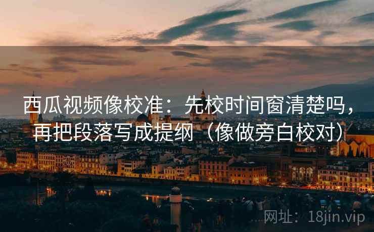 西瓜视频像校准：先校时间窗清楚吗，再把段落写成提纲（像做旁白校对）