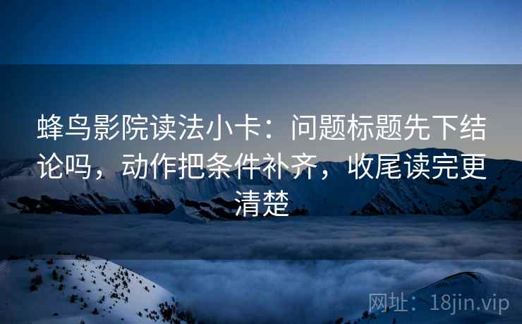 蜂鸟影院读法小卡:问题标题先下结论吗,动作把条件补齐,收尾读完更清楚 蜂鸟影院读法小卡:问题标题先下结论吗,动作把条件补齐,收尾读完更清楚
